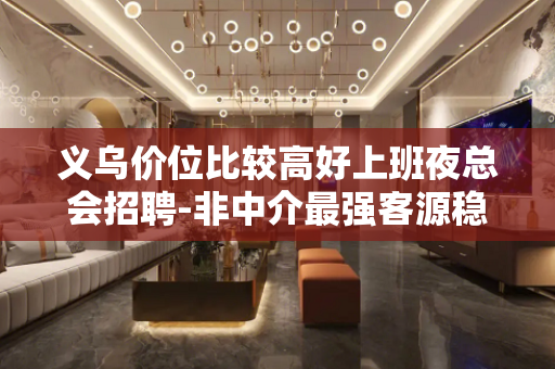 义乌价位比较高好上班夜总会招聘-非中介最强客源稳定