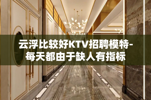 云浮比较好KTV招聘模特-每天都由于缺人有指标