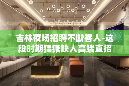 吉林夜场招聘不断客人-这段时期猖獗缺人高端直招