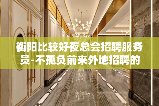 衡阳比较好夜总会招聘服务员-不孤负前来外地招聘的模特