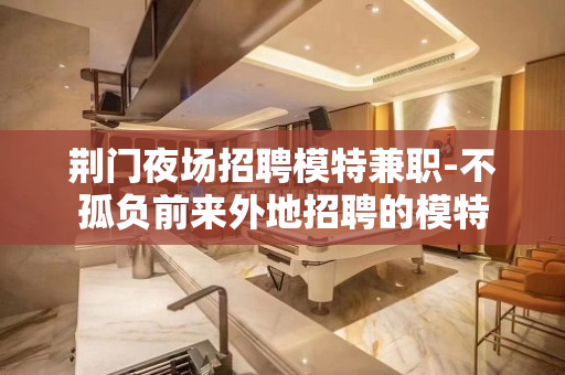 荆门夜场招聘模特兼职-不孤负前来外地招聘的模特