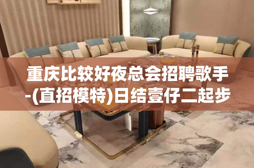 重庆比较好夜总会招聘歌手-(直招模特)日结壹仔二起步