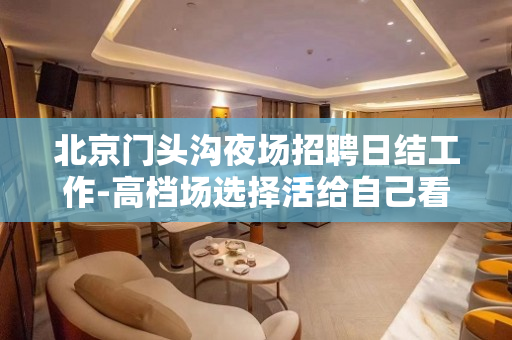 北京门头沟夜场招聘日结工作-高档场选择活给自己看得