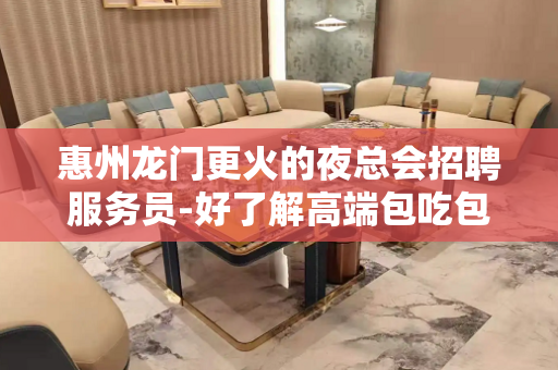 惠州龙门更火的夜总会招聘服务员-好了解高端包吃包住