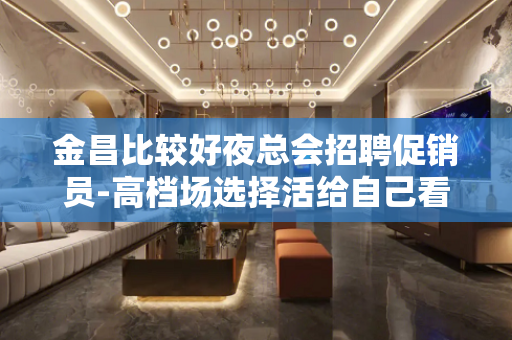 金昌比较好夜总会招聘促销员-高档场选择活给自己看得