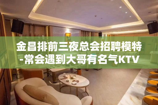 金昌排前三夜总会招聘模特-常会遇到大哥有名气KTV
