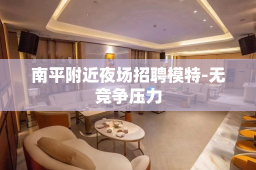 南平附近夜场招聘模特-无竞争压力