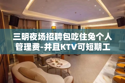 三明夜场招聘包吃住兔个人管理费-并且KTV可短期工作求职