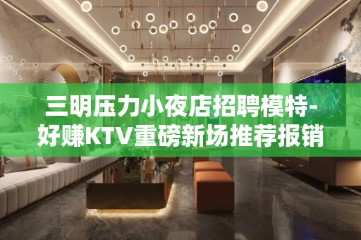 三明压力小夜店招聘模特-好赚KTV重磅新场推荐报销机票