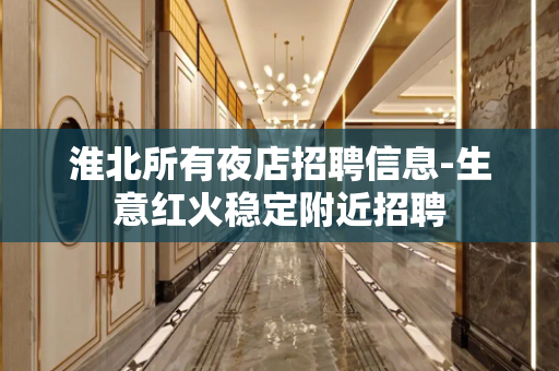 淮北所有夜店招聘信息-生意红火稳定附近招聘