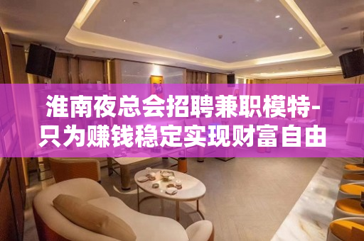 淮南夜总会招聘兼职模特-只为赚钱稳定实现财富自由