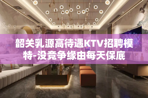 韶关乳源高待遇KTV招聘模特-没竞争缘由每天保底