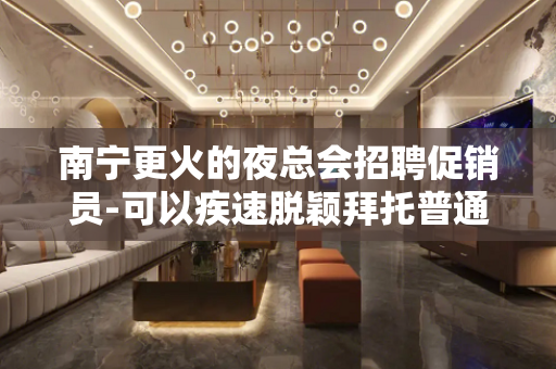 南宁更火的夜总会招聘促销员-可以疾速脱颖拜托普通人