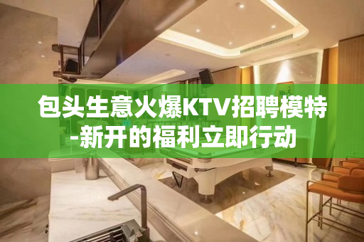 包头生意火爆KTV招聘模特-新开的福利立即行动