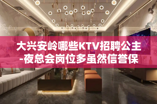 大兴安岭哪些KTV招聘公主-夜总会岗位多虽然信誉保障