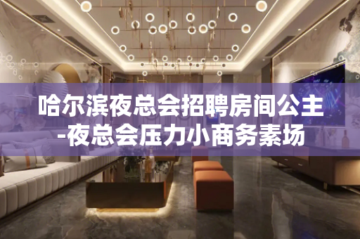 哈尔滨夜总会招聘房间公主-夜总会压力小商务素场