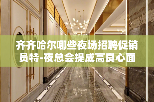 齐齐哈尔哪些夜场招聘促销员特-夜总会提成高良心面试包过