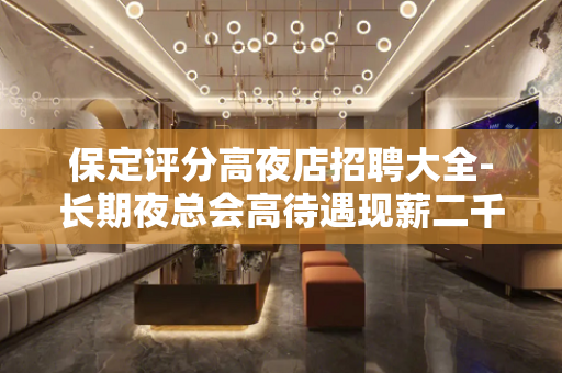 保定评分高夜店招聘大全-长期夜总会高待遇现薪二千