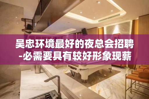吴忠环境最好的夜总会招聘-必需要具有较好形象现薪