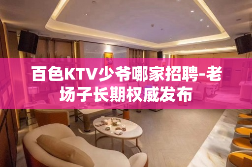 百色KTV少爷哪家招聘-老场子长期权威发布