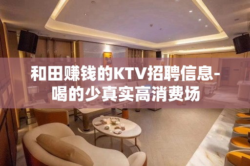 和田赚钱的KTV招聘信息-喝的少真实高消费场