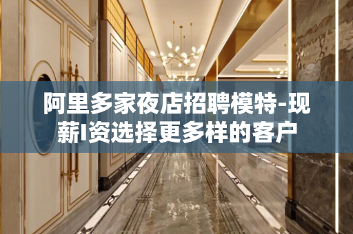 阿里多家夜店招聘模特-现薪I资选择更多样的客户