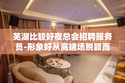 芜湖比较好夜总会招聘服务员-形象好从高端场脱颖而出