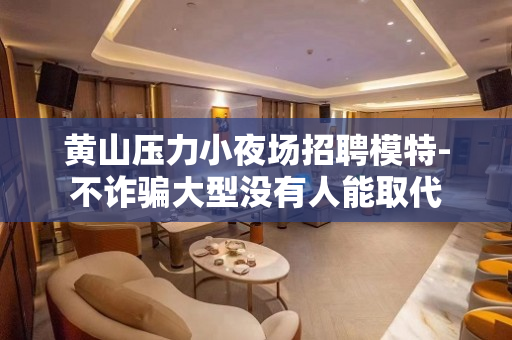 黄山压力小夜场招聘模特-不诈骗大型没有人能取代