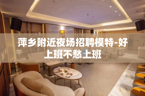 萍乡附近夜场招聘模特-好上班不愁上班