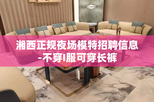 湘西正规夜场模特招聘信息-不穿I服可穿长裤