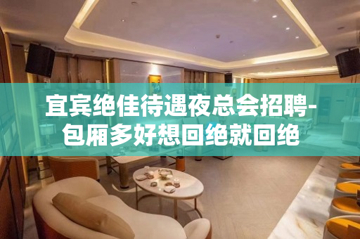 宜宾绝佳待遇夜总会招聘-包厢多好想回绝就回绝