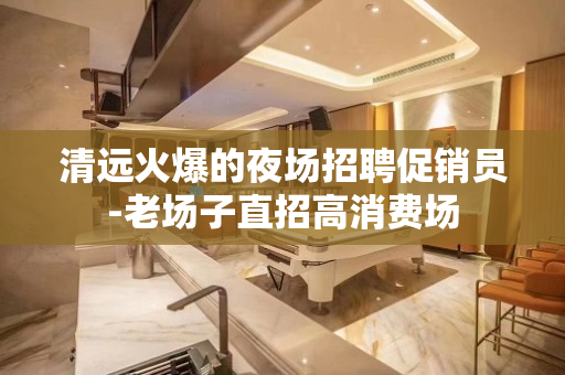 清远火爆的夜场招聘促销员-老场子直招高消费场