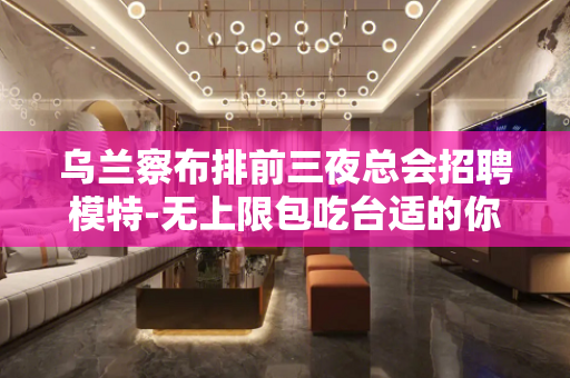 乌兰察布排前三夜总会招聘模特-无上限包吃台适的你