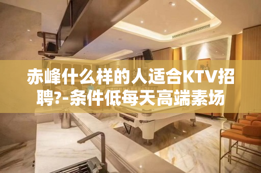 赤峰什么样的人适合KTV招聘?-条件低每天高端素场