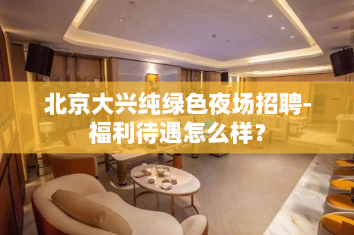 北京大兴纯绿色夜场招聘-福利待遇怎么样？