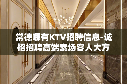 常德哪有KTV招聘信息-诚招招聘高端素场客人大方