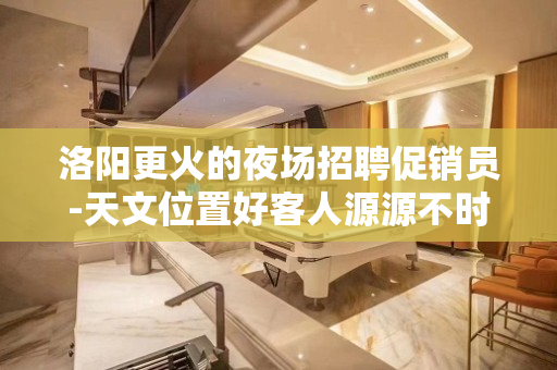 洛阳更火的夜场招聘促销员-天文位置好客人源源不时