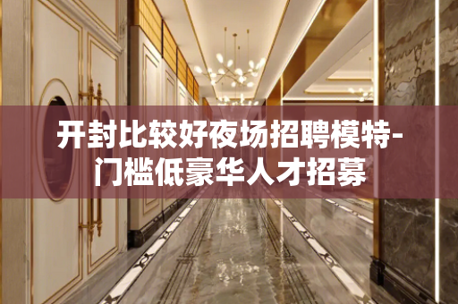 开封比较好夜场招聘模特-门槛低豪华人才招募