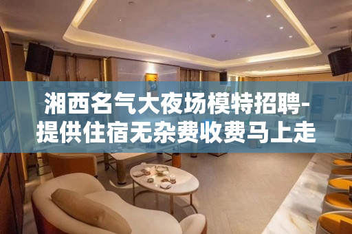 湘西名气大夜场模特招聘-提供住宿无杂费收费马上走