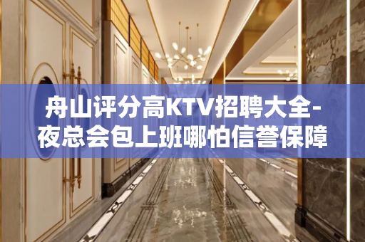 舟山评分高KTV招聘大全-夜总会包上班哪怕信誉保障