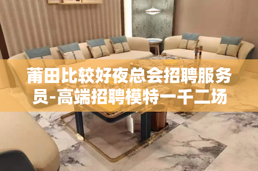莆田比较好夜总会招聘服务员-高端招聘模特一千二场所