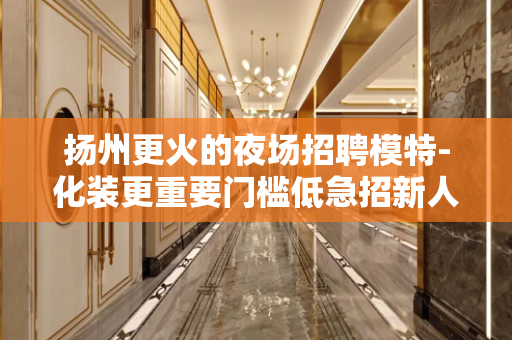 扬州更火的夜场招聘模特-化装更重要门槛低急招新人