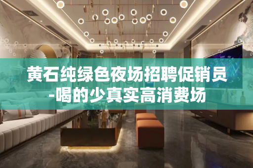 黄石纯绿色夜场招聘促销员-喝的少真实高消费场