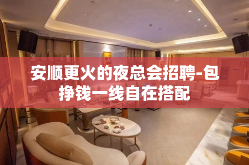 安顺更火的夜总会招聘-包挣钱一线自在搭配