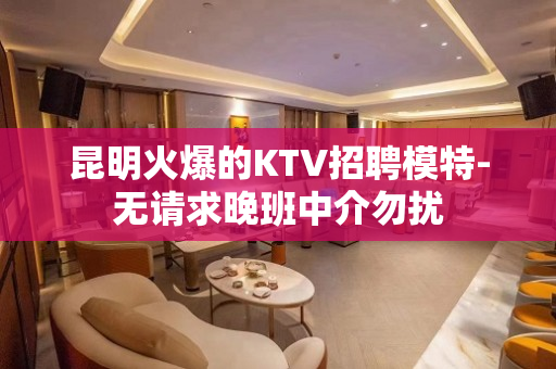 昆明火爆的KTV招聘模特-无请求晚班中介勿扰