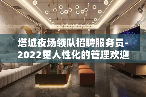 塔城夜场领队招聘服务员-2022更人性化的管理欢迎您的到来
