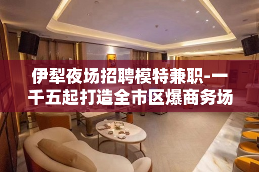 伊犁夜场招聘模特兼职-一千五起打造全市区爆商务场