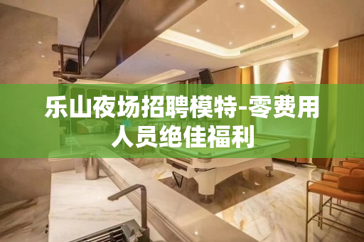 乐山夜场招聘模特-零费用人员绝佳福利