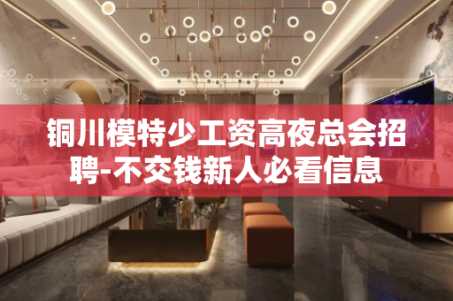 铜川模特少工资高夜总会招聘-不交钱新人必看信息