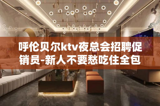 呼伦贝尔ktv夜总会招聘促销员-新人不要愁吃住全包